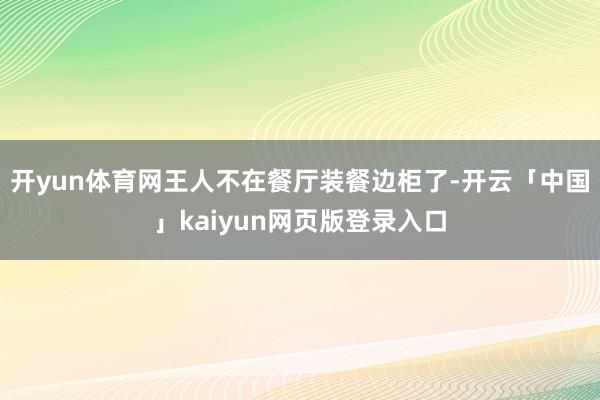 开yun体育网王人不在餐厅装餐边柜了-开云「中国」kaiyun网页版登录入口