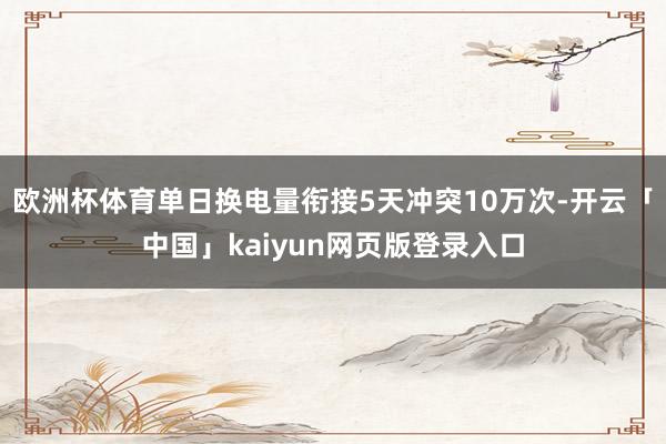 欧洲杯体育单日换电量衔接5天冲突10万次-开云「中国」kaiyun网页版登录入口