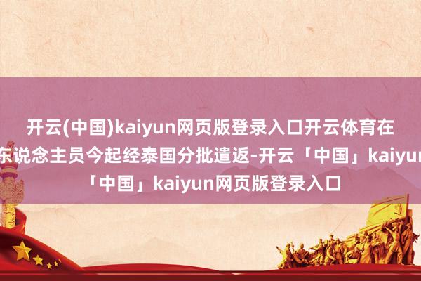 开云(中国)kaiyun网页版登录入口开云体育在缅中国籍涉赌诈东说念主员今起经泰国分批遣返-开云「中国」kaiyun网页版登录入口