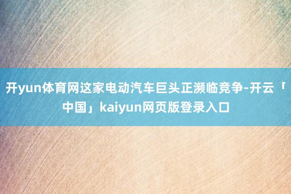 开yun体育网这家电动汽车巨头正濒临竞争-开云「中国」kaiyun网页版登录入口