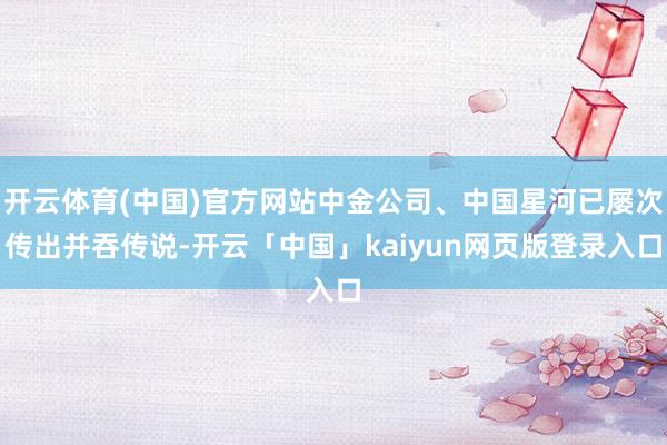 开云体育(中国)官方网站中金公司、中国星河已屡次传出并吞传说-开云「中国」kaiyun网页版登录入口