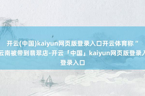 开云(中国)kaiyun网页版登录入口开云体育称“来云南被带到翡翠店-开云「中国」kaiyun网页版登录入口
