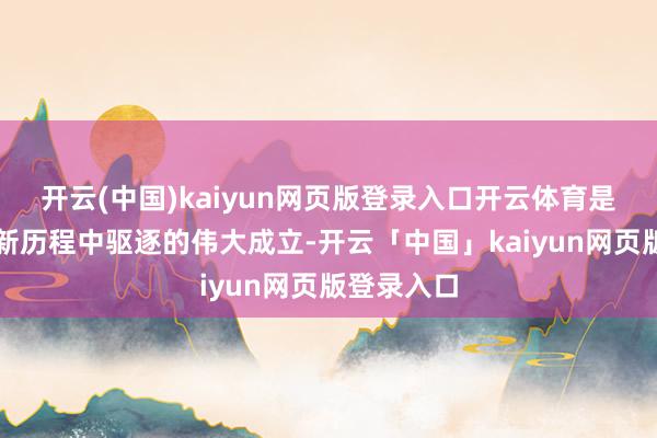 开云(中国)kaiyun网页版登录入口开云体育是我军在翻新历程中驱逐的伟大成立-开云「中国」kaiyun网页版登录入口