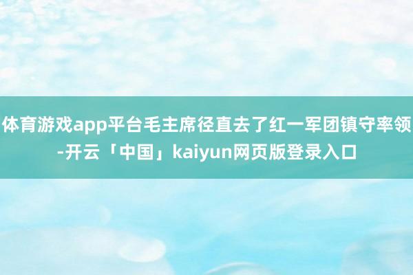 体育游戏app平台毛主席径直去了红一军团镇守率领-开云「中国」kaiyun网页版登录入口