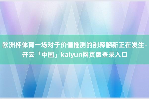 欧洲杯体育一场对于价值推测的剖释翻新正在发生-开云「中国」kaiyun网页版登录入口