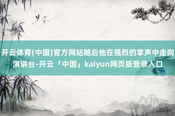 开云体育(中国)官方网站随后他在强烈的掌声中走向演讲台-开云「中国」kaiyun网页版登录入口