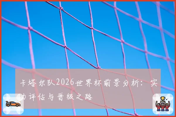 卡塔尔队2026世界杯前景分析：实力评估与晋级之路