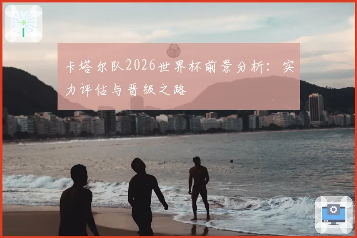 卡塔尔队2026世界杯前景分析：实力评估与晋级之路