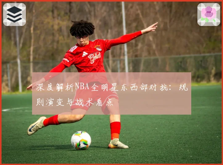 深度解析NBA全明星东西部对抗：规则演变与战术看点