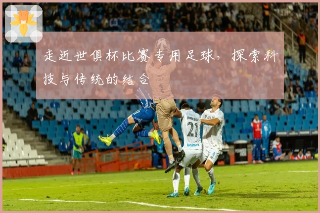 走近世俱杯比赛专用足球，探索科技与传统的结合