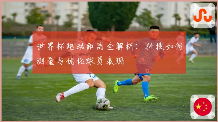 世界杯跑动距离全解析：科技如何测量与优化球员表现