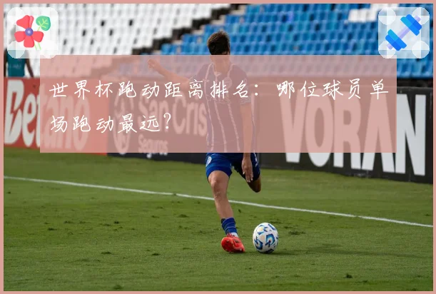 世界杯跑动距离排名：哪位球员单场跑动最远？
